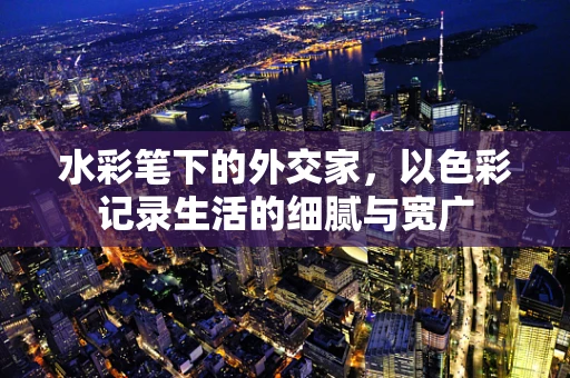 水彩笔下的外交家，以色彩记录生活的细腻与宽广