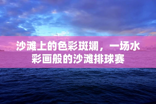 沙滩上的色彩斑斓，一场水彩画般的沙滩排球赛