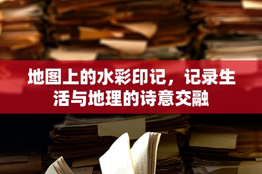 地图上的水彩印记，记录生活与地理的诗意交融