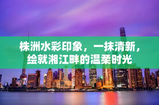 株洲水彩印象，一抹清新，绘就湘江畔的温柔时光