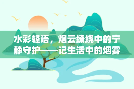水彩轻语，烟云缭绕中的宁静守护——记生活中的烟雾报警器