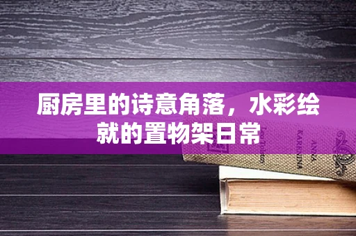 厨房里的诗意角落，水彩绘就的置物架日常