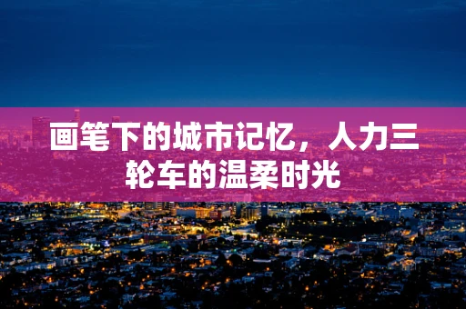 画笔下的城市记忆，人力三轮车的温柔时光