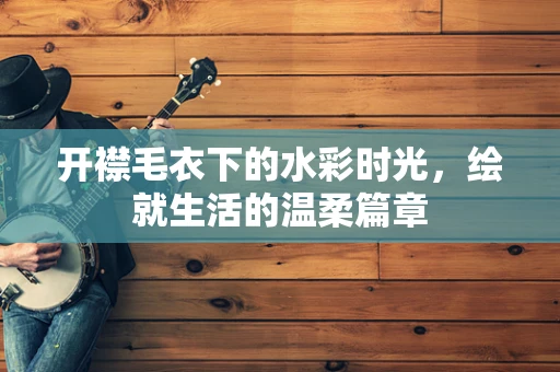 开襟毛衣下的水彩时光，绘就生活的温柔篇章