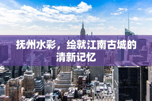 抚州水彩，绘就江南古城的清新记忆