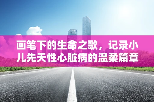 画笔下的生命之歌，记录小儿先天性心脏病的温柔篇章