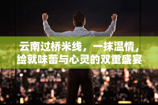 云南过桥米线，一抹温情，绘就味蕾与心灵的双重盛宴
