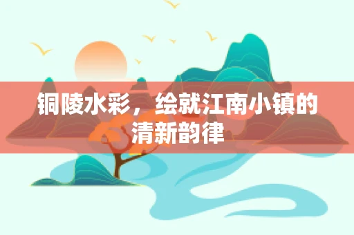铜陵水彩，绘就江南小镇的清新韵律