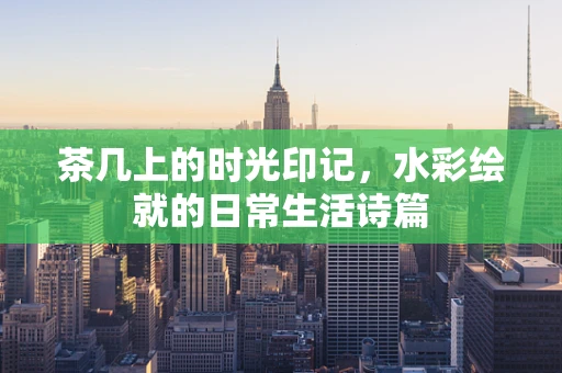 茶几上的时光印记，水彩绘就的日常生活诗篇