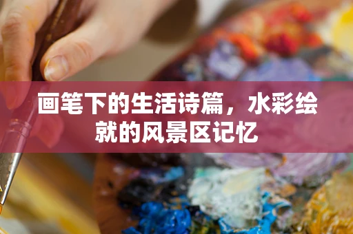 画笔下的生活诗篇，水彩绘就的风景区记忆