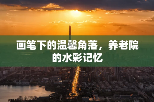 画笔下的温馨角落，养老院的水彩记忆