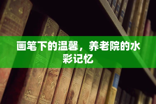 画笔下的温馨，养老院的水彩记忆