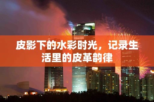 皮影下的水彩时光，记录生活里的皮革韵律