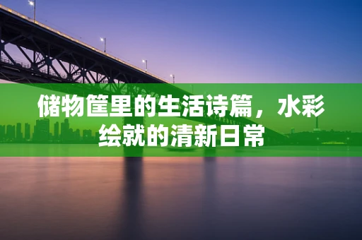 储物筐里的生活诗篇，水彩绘就的清新日常