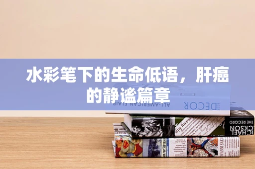 水彩笔下的生命低语，肝癌的静谧篇章