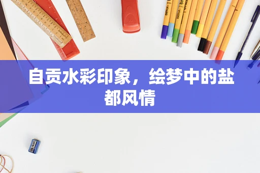 自贡水彩印象，绘梦中的盐都风情