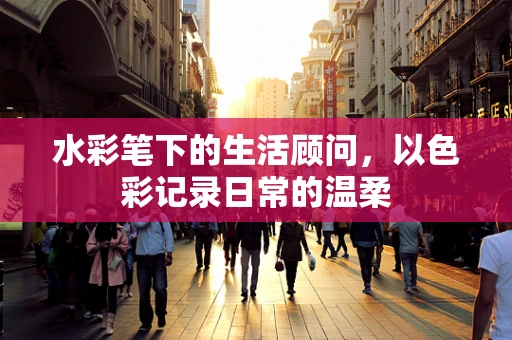 水彩笔下的生活顾问，以色彩记录日常的温柔