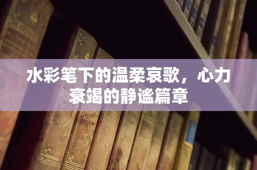水彩笔下的温柔哀歌，心力衰竭的静谧篇章