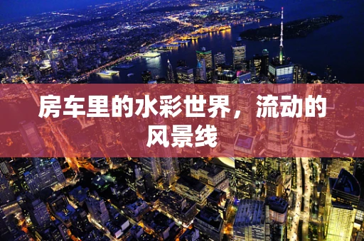 房车里的水彩世界，流动的风景线