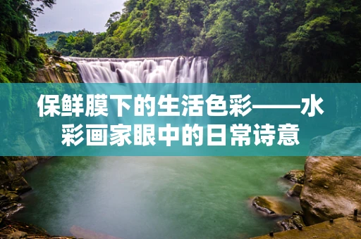 保鲜膜下的生活色彩——水彩画家眼中的日常诗意