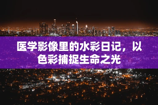 医学影像里的水彩日记，以色彩捕捉生命之光