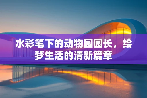 水彩笔下的动物园园长，绘梦生活的清新篇章