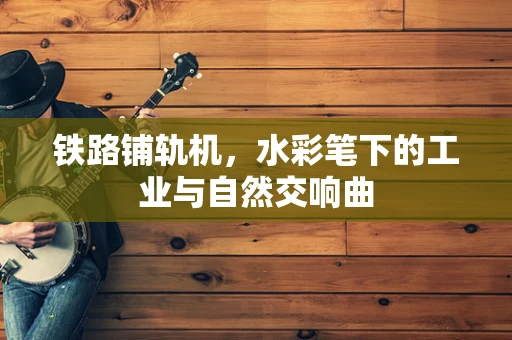 铁路铺轨机，水彩笔下的工业与自然交响曲
