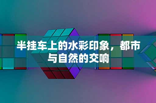 半挂车上的水彩印象，都市与自然的交响