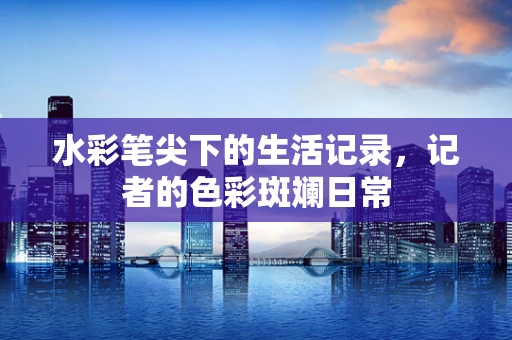 水彩笔尖下的生活记录，记者的色彩斑斓日常