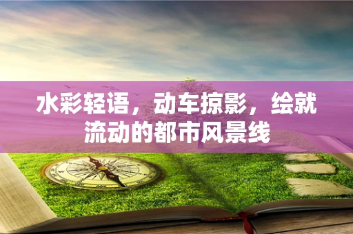 水彩轻语，动车掠影，绘就流动的都市风景线