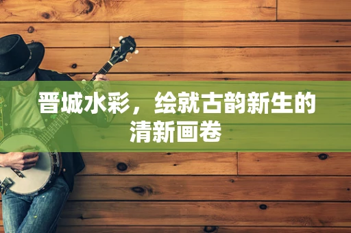 晋城水彩，绘就古韵新生的清新画卷