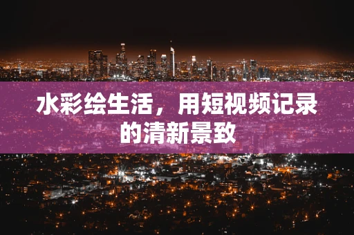 水彩绘生活，用短视频记录的清新景致