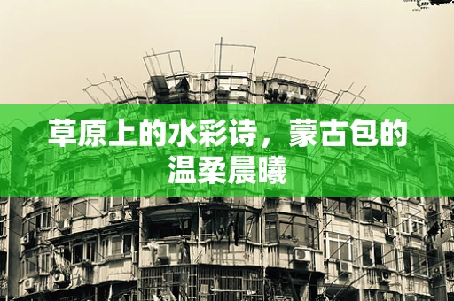 草原上的水彩诗，蒙古包的温柔晨曦