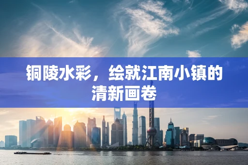 铜陵水彩，绘就江南小镇的清新画卷