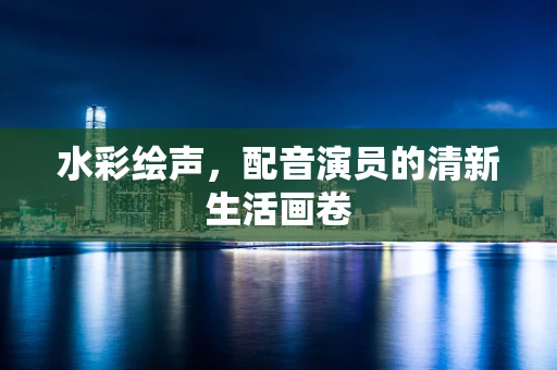 水彩绘声，配音演员的清新生活画卷