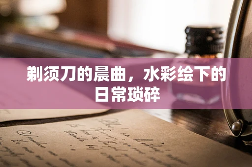 剃须刀的晨曲，水彩绘下的日常琐碎
