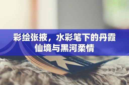彩绘张掖，水彩笔下的丹霞仙境与黑河柔情