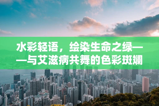 水彩轻语，绘染生命之绿——与艾滋病共舞的色彩斑斓