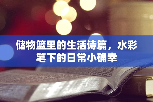 储物篮里的生活诗篇，水彩笔下的日常小确幸