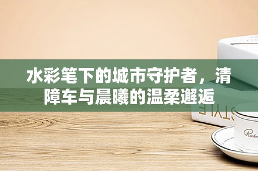 水彩笔下的城市守护者，清障车与晨曦的温柔邂逅