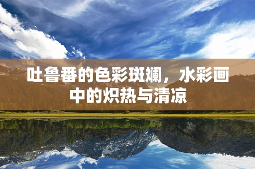 吐鲁番的色彩斑斓，水彩画中的炽热与清凉