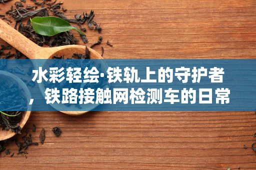 水彩轻绘·铁轨上的守护者，铁路接触网检测车的日常巡礼