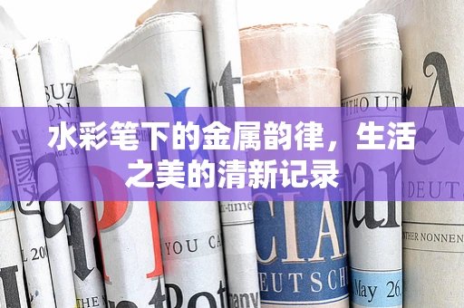 水彩笔下的金属韵律，生活之美的清新记录