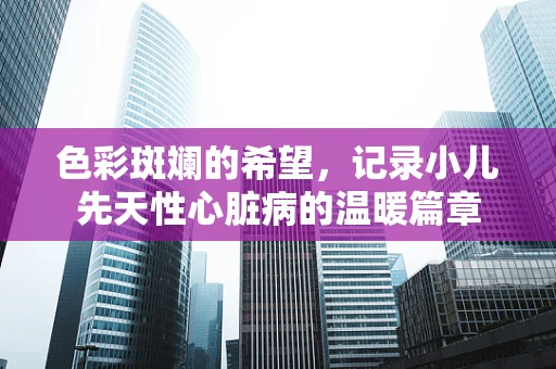 色彩斑斓的希望，记录小儿先天性心脏病的温暖篇章
