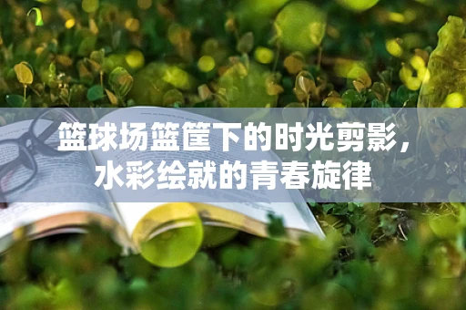 篮球场篮筐下的时光剪影，水彩绘就的青春旋律