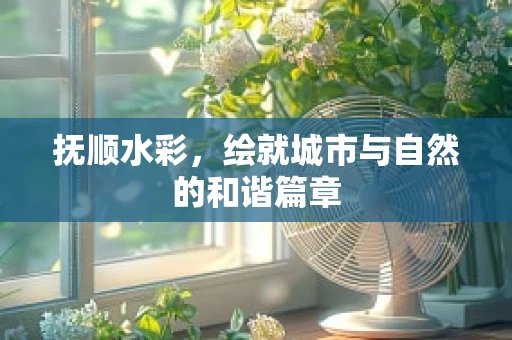 抚顺水彩，绘就城市与自然的和谐篇章