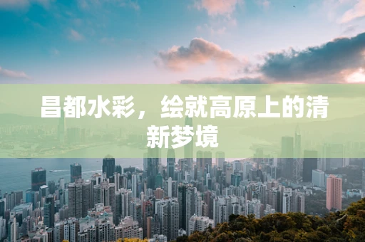 昌都水彩，绘就高原上的清新梦境