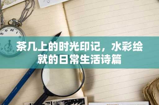 茶几上的时光印记，水彩绘就的日常生活诗篇