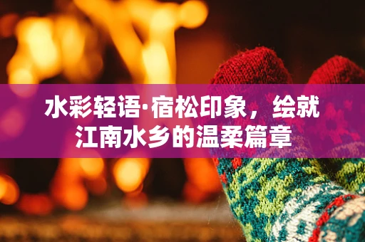 水彩轻语·宿松印象，绘就江南水乡的温柔篇章