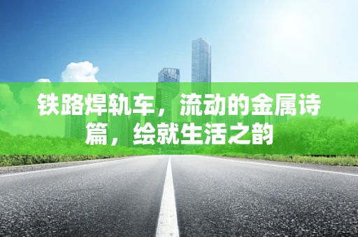 铁路焊轨车，流动的金属诗篇，绘就生活之韵